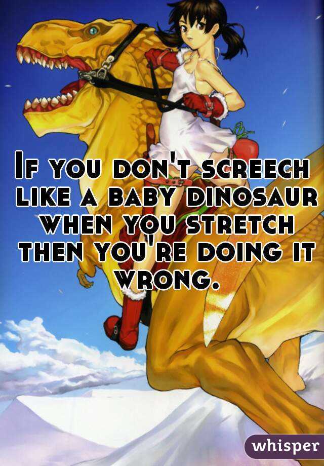 If you don't screech like a baby dinosaur when you stretch then you're doing it wrong.