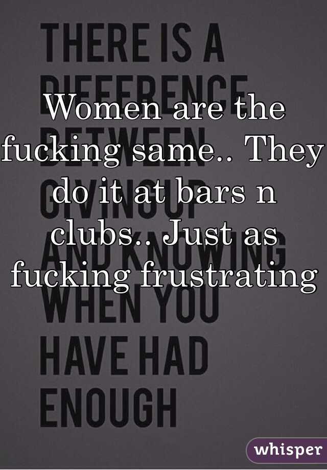 Women are the fucking same.. They do it at bars n clubs.. Just as fucking frustrating