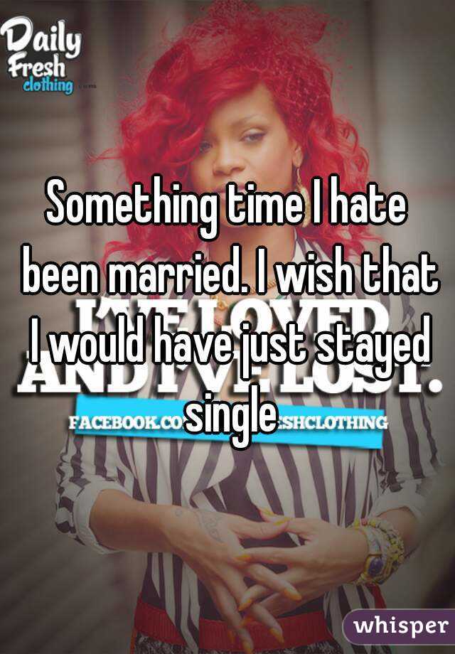 Something time I hate been married. I wish that I would have just stayed single