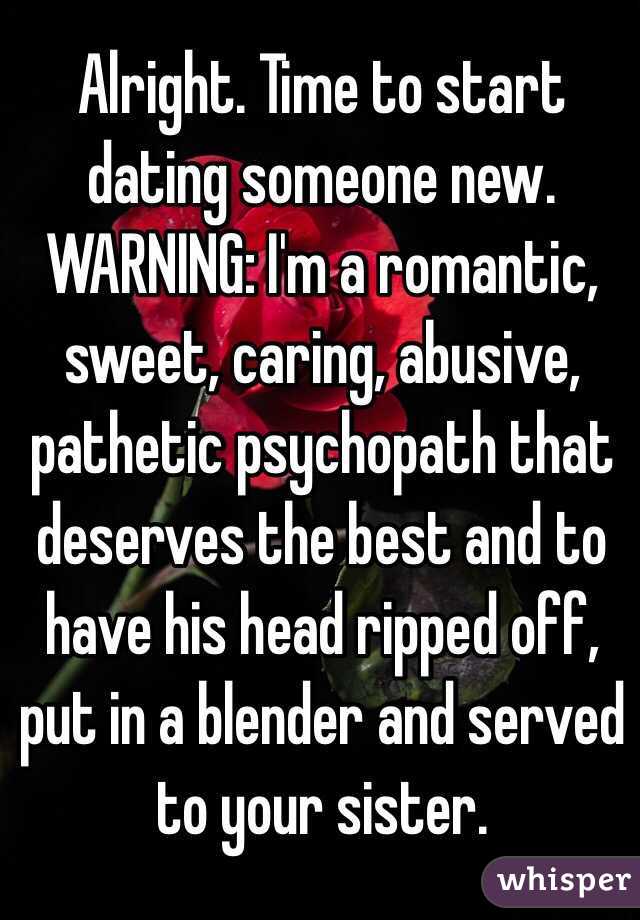 Alright. Time to start dating someone new. 
WARNING: I'm a romantic, sweet, caring, abusive, pathetic psychopath that deserves the best and to have his head ripped off, put in a blender and served to your sister.