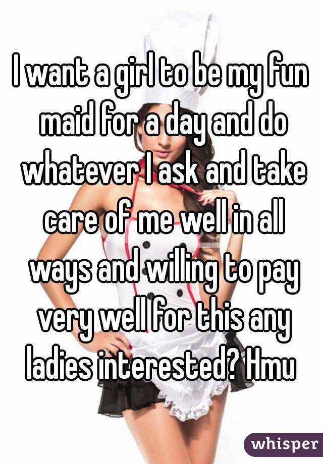 I want a girl to be my fun maid for a day and do whatever I ask and take care of me well in all ways and willing to pay very well for this any ladies interested? Hmu 