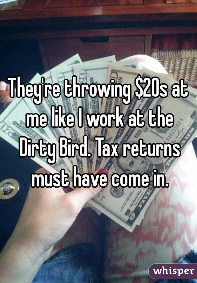 They're throwing $20s at me like I work at the Dirty Bird. Tax returns must have come in.