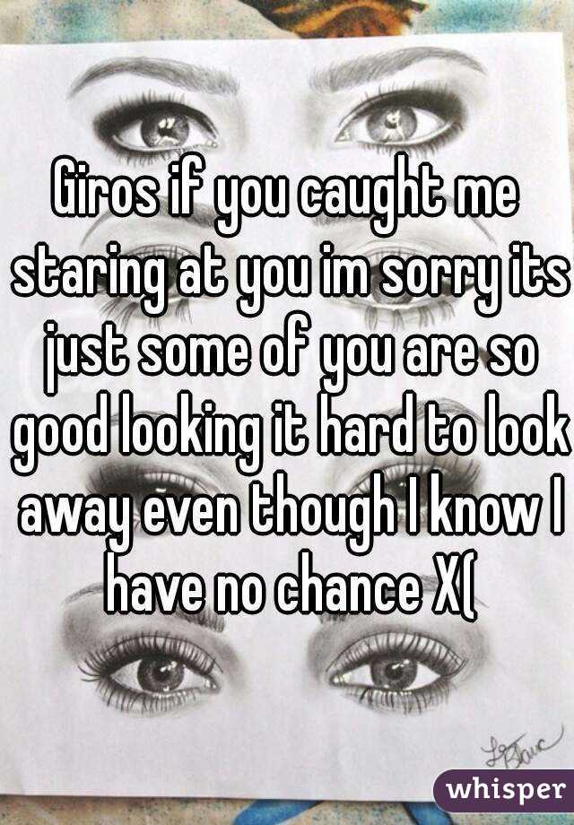 Giros if you caught me staring at you im sorry its just some of you are so good looking it hard to look away even though I know I have no chance X(