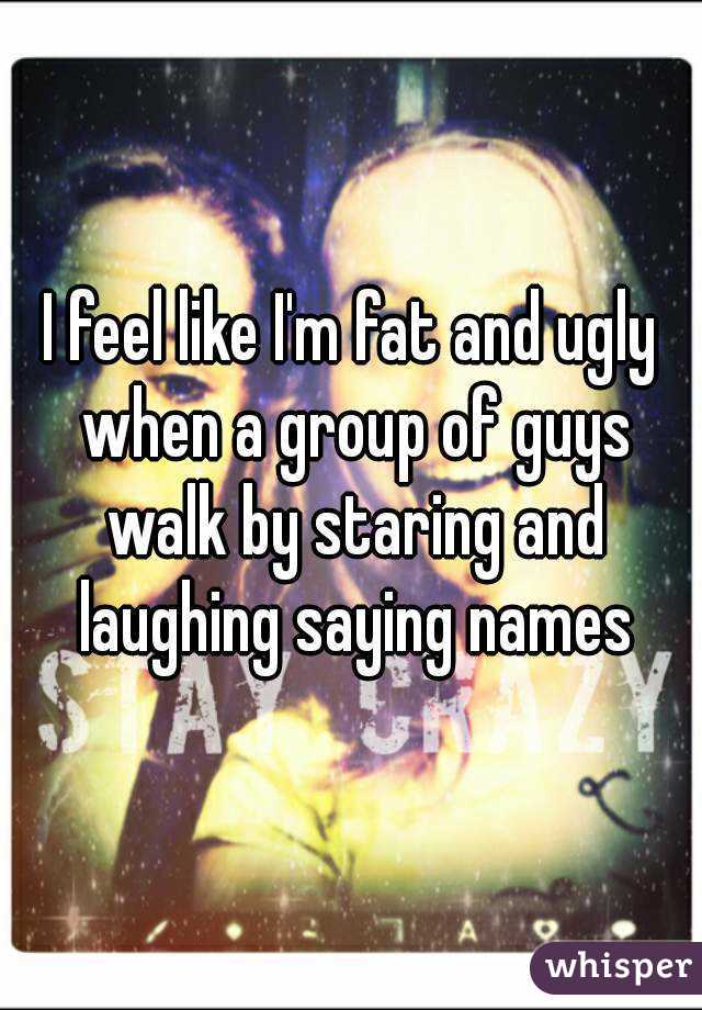 I feel like I'm fat and ugly when a group of guys walk by staring and laughing saying names