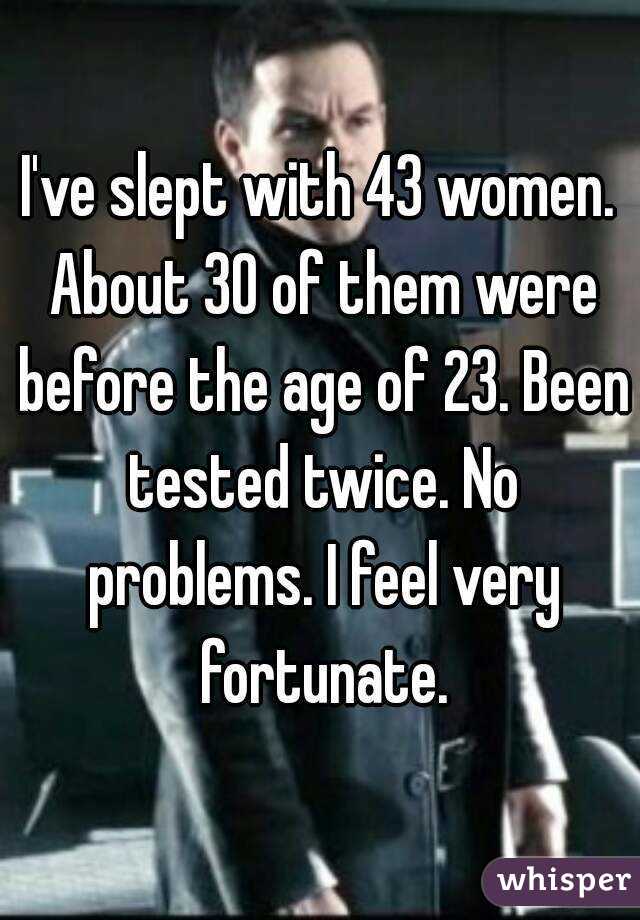 I've slept with 43 women. About 30 of them were before the age of 23. Been tested twice. No problems. I feel very fortunate.