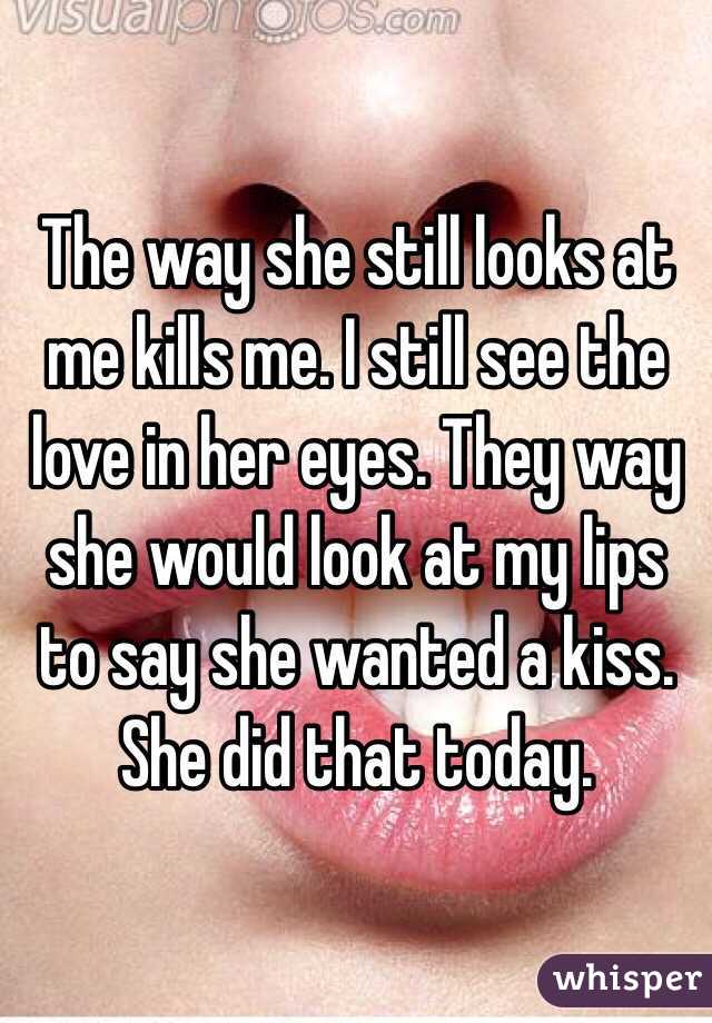 The way she still looks at me kills me. I still see the love in her eyes. They way she would look at my lips to say she wanted a kiss. 
She did that today. 