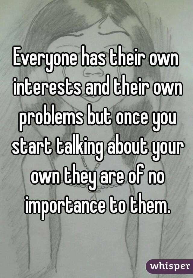 Everyone has their own interests and their own problems but once you start talking about your own they are of no importance to them.