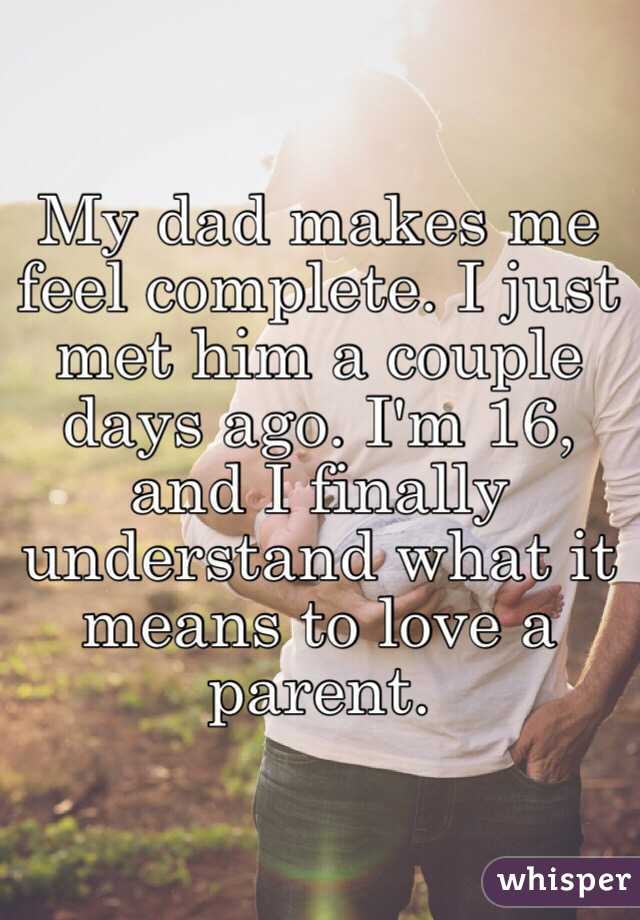 My dad makes me feel complete. I just met him a couple days ago. I'm 16, and I finally understand what it means to love a parent. 