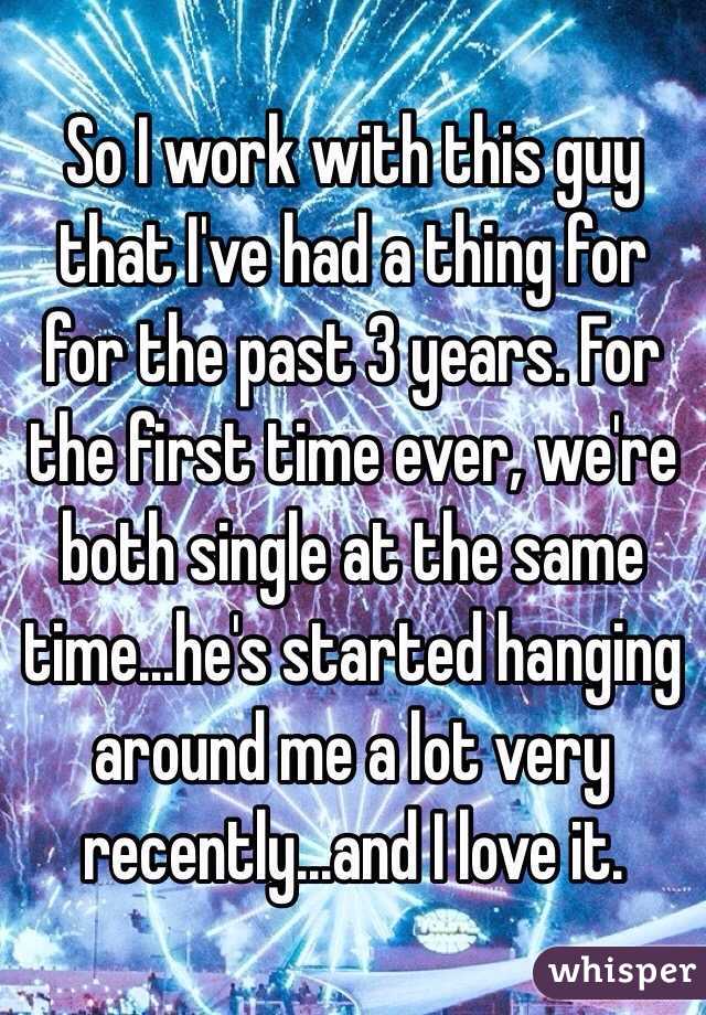 So I work with this guy that I've had a thing for for the past 3 years. For the first time ever, we're both single at the same time...he's started hanging around me a lot very recently...and I love it. 