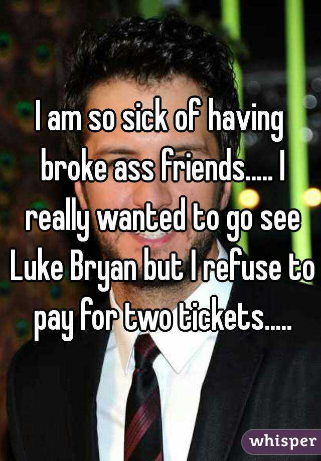 I am so sick of having broke ass friends..... I really wanted to go see Luke Bryan but I refuse to pay for two tickets.....