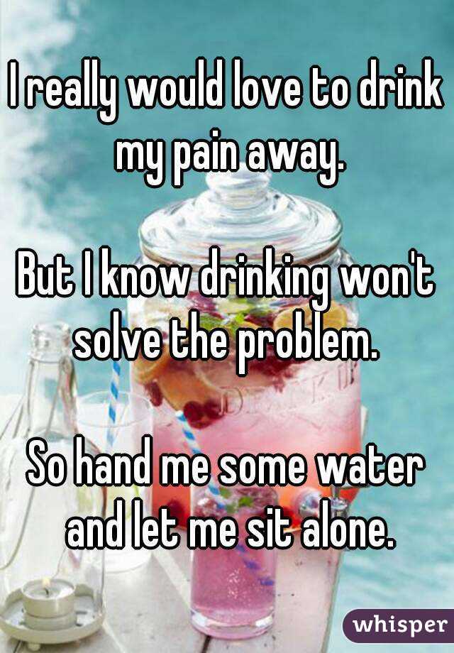 I really would love to drink my pain away.

But I know drinking won't solve the problem. 

So hand me some water and let me sit alone.