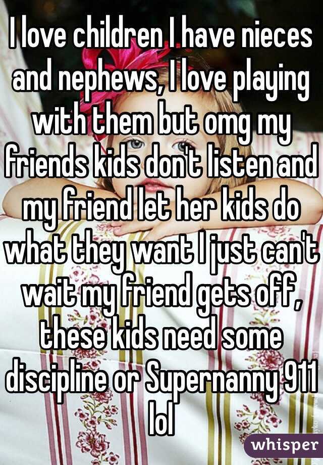 I love children I have nieces and nephews, I love playing with them but omg my friends kids don't listen and my friend let her kids do what they want I just can't wait my friend gets off, these kids need some discipline or Supernanny 911 lol  