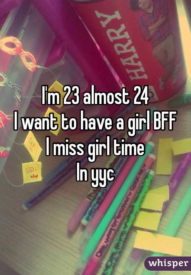 I'm 23 almost 24 
I want to have a girl BFF 
I miss girl time 
In yyc 
