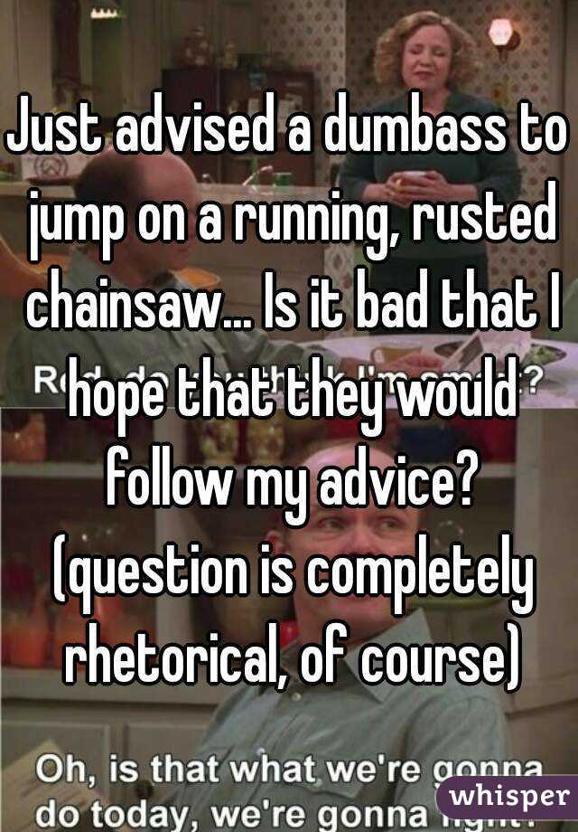 Just advised a dumbass to jump on a running, rusted chainsaw... Is it bad that I hope that they would follow my advice? (question is completely rhetorical, of course)