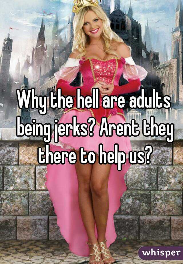 Why the hell are adults being jerks? Arent they there to help us?