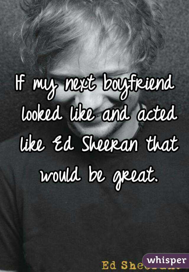 If my next boyfriend looked like and acted like Ed Sheeran that would be great.