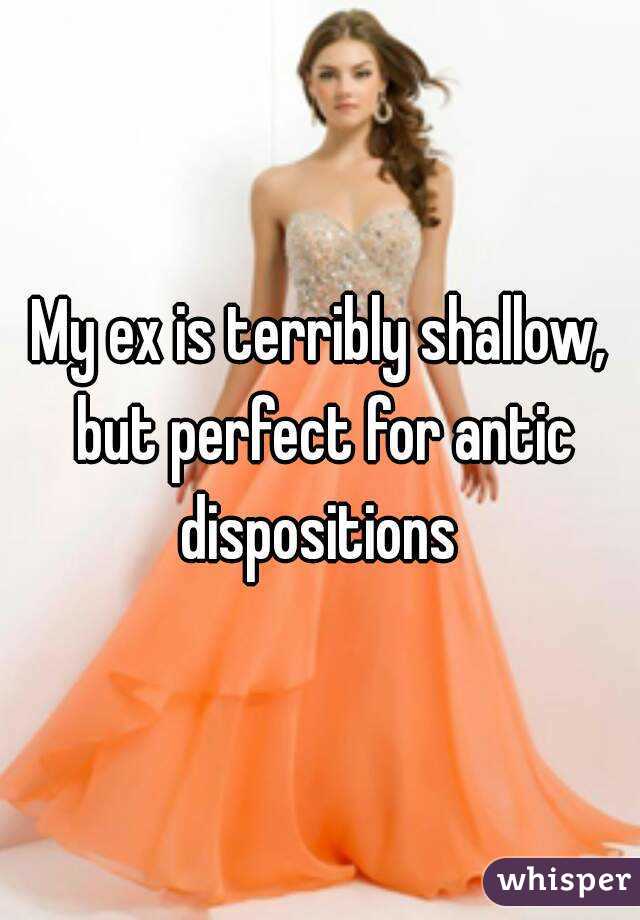 My ex is terribly shallow, but perfect for antic dispositions 