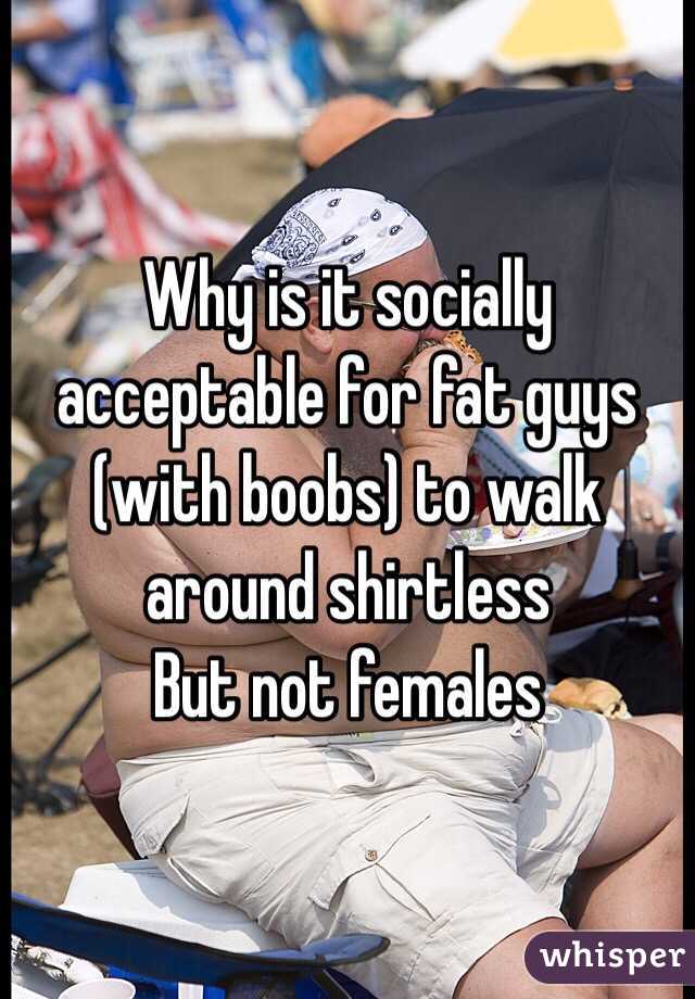 Why is it socially acceptable for fat guys (with boobs) to walk around shirtless 
But not females