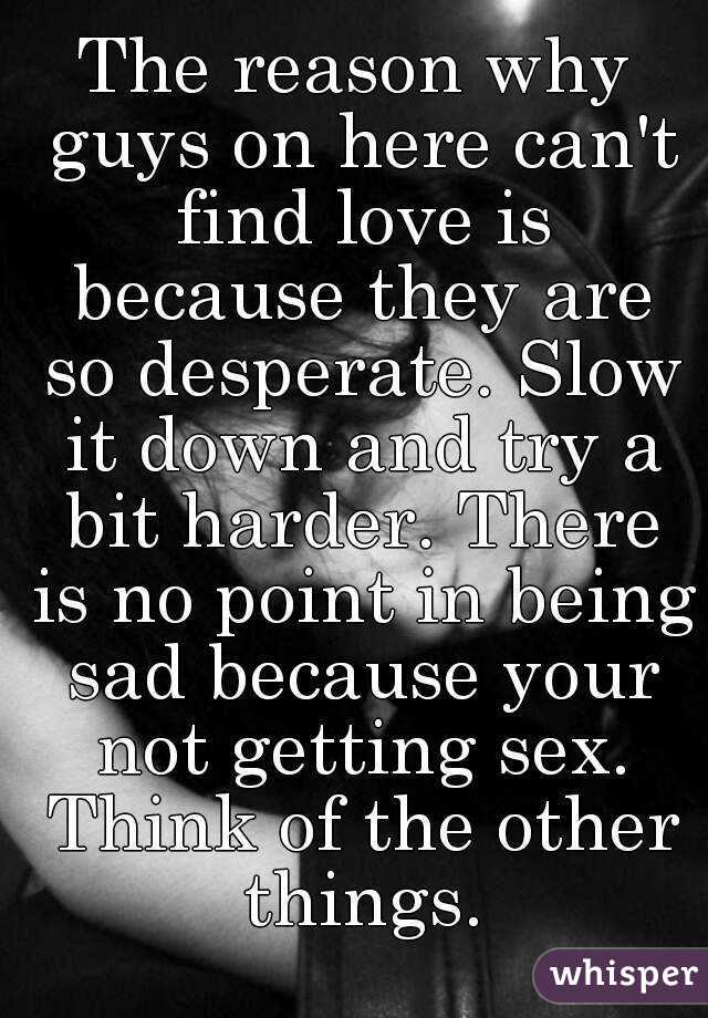 The reason why guys on here can't find love is because they are so desperate. Slow it down and try a bit harder. There is no point in being sad because your not getting sex. Think of the other things.