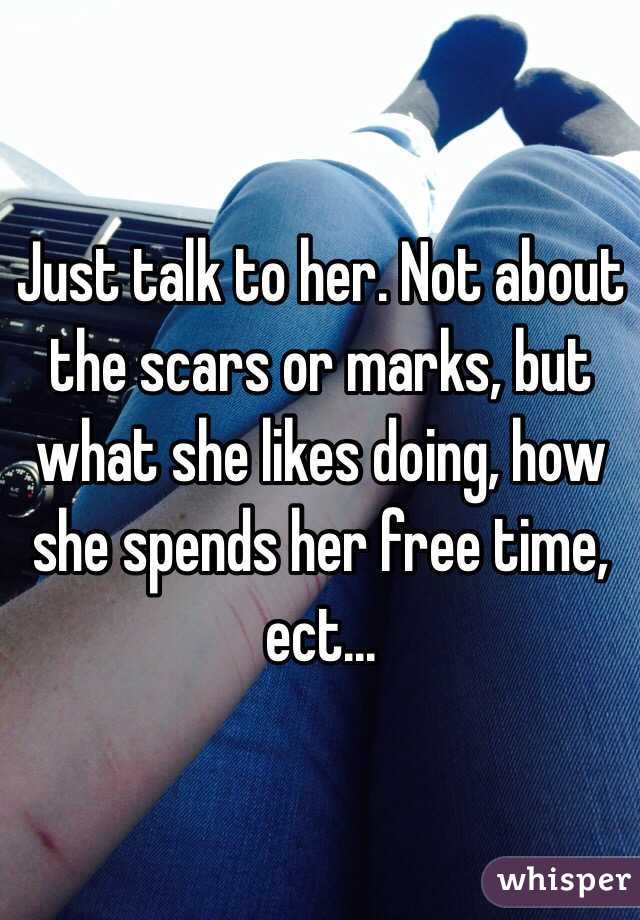 Just talk to her. Not about the scars or marks, but what she likes doing, how she spends her free time, ect...  