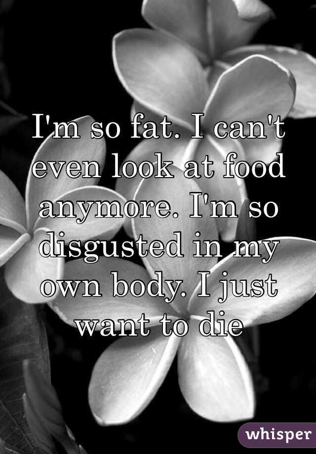 I'm so fat. I can't even look at food anymore. I'm so disgusted in my own body. I just want to die