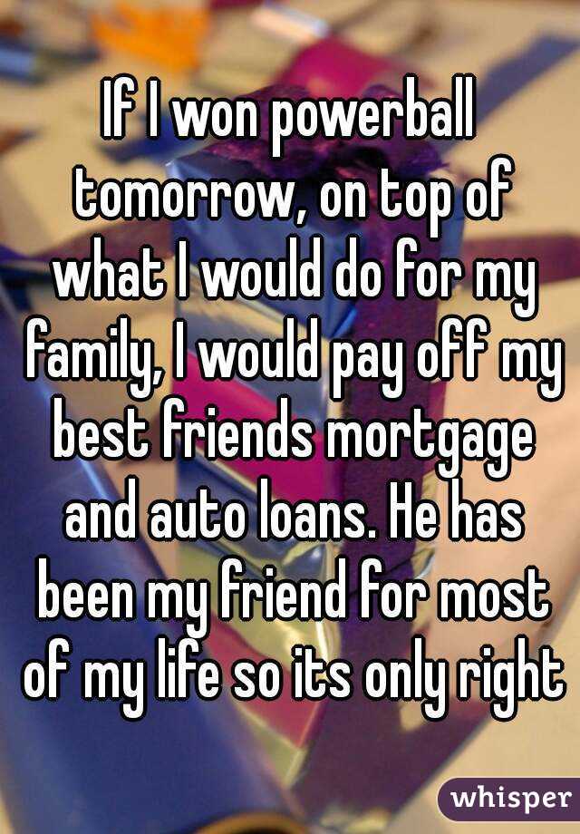 If I won powerball tomorrow, on top of what I would do for my family, I would pay off my best friends mortgage and auto loans. He has been my friend for most of my life so its only right