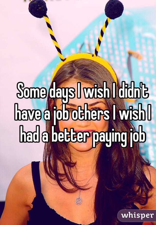 Some days I wish I didn't have a job others I wish I had a better paying job