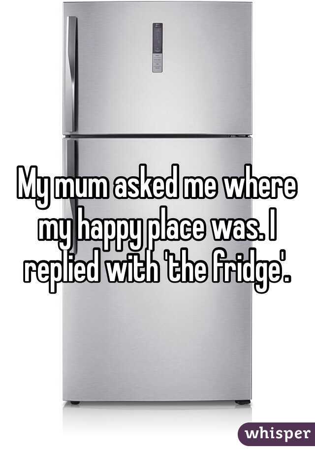 My mum asked me where my happy place was. I replied with 'the fridge'.