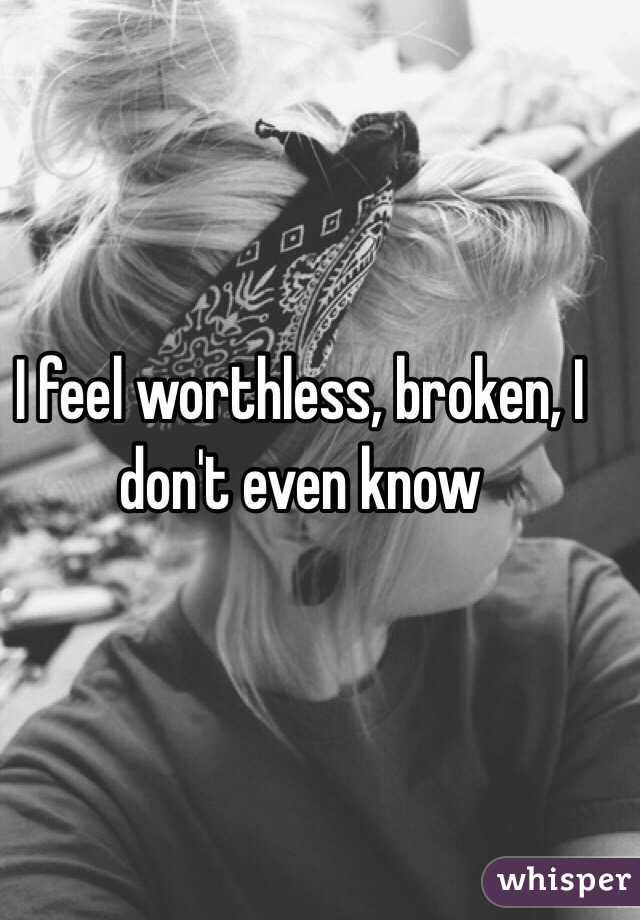 I feel worthless, broken, I don't even know