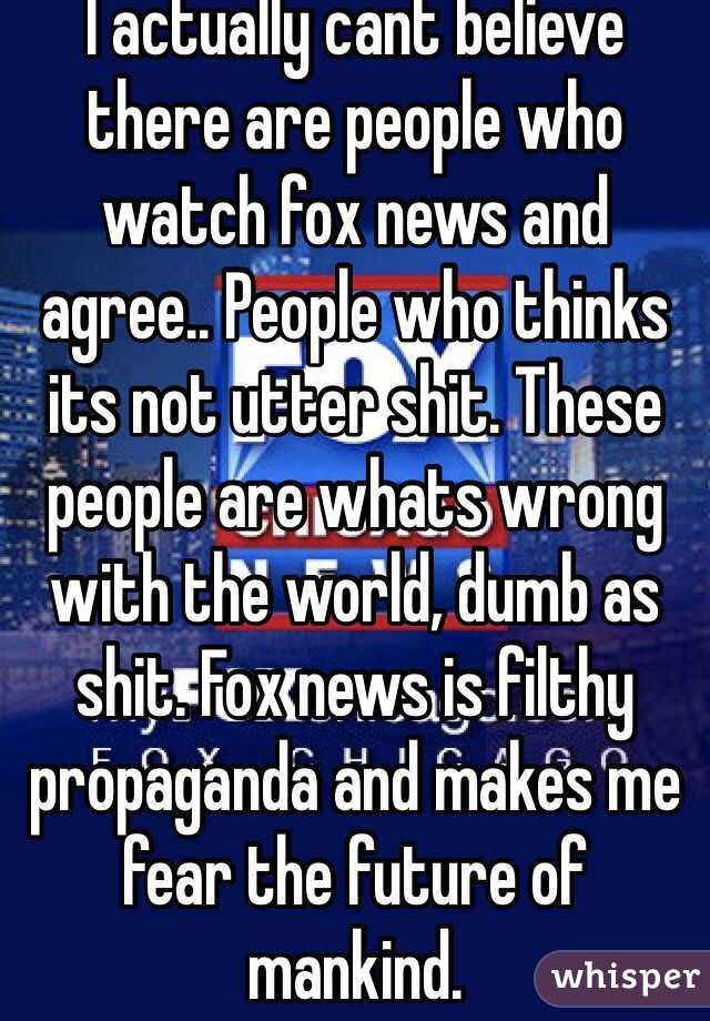 I actually cant believe there are people who watch fox news and agree.. People who thinks its not utter shit. These people are whats wrong with the world, dumb as shit. Fox news is filthy propaganda and makes me fear the future of mankind. 