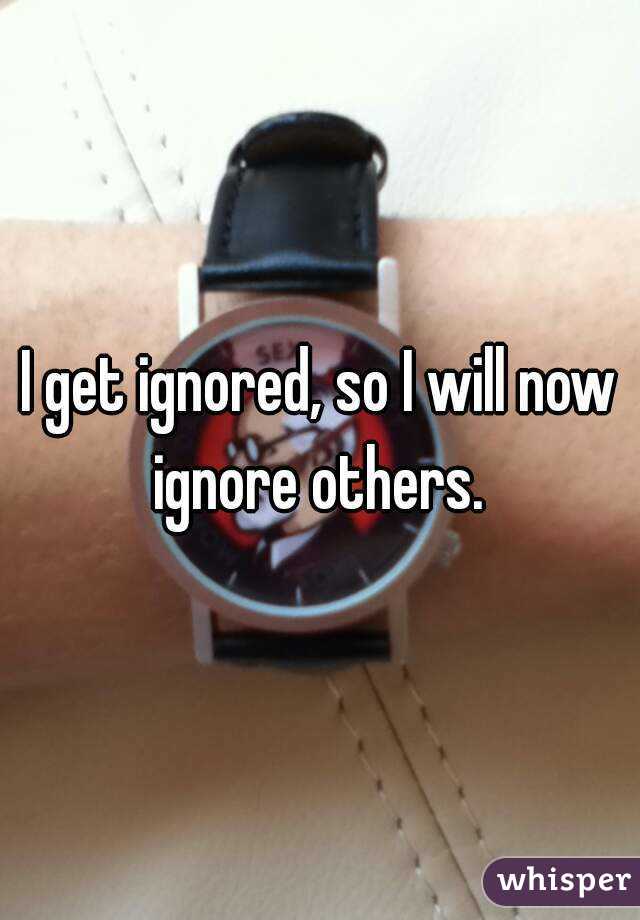 I get ignored, so I will now ignore others. 