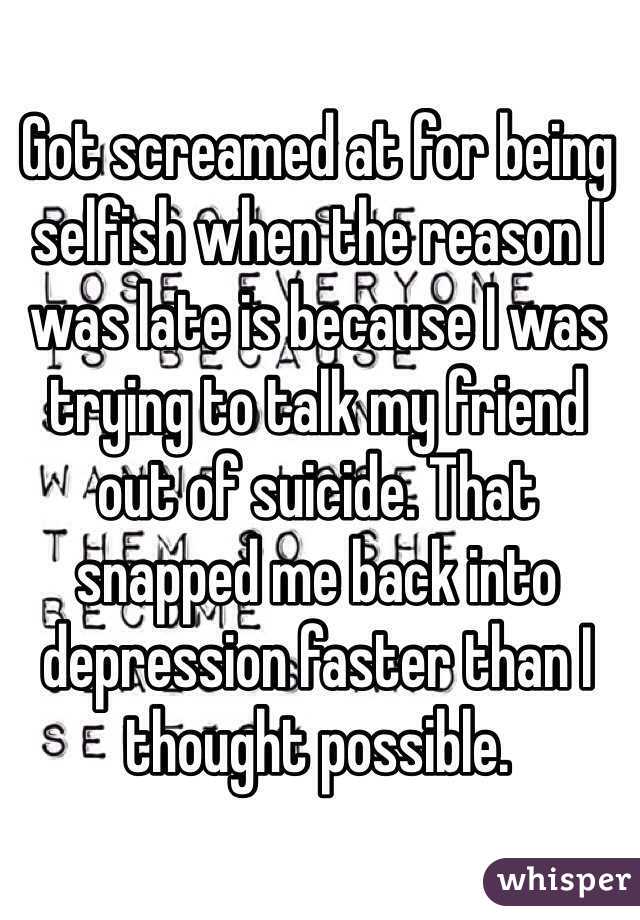 Got screamed at for being selfish when the reason I was late is because I was trying to talk my friend out of suicide. That snapped me back into depression faster than I thought possible. 