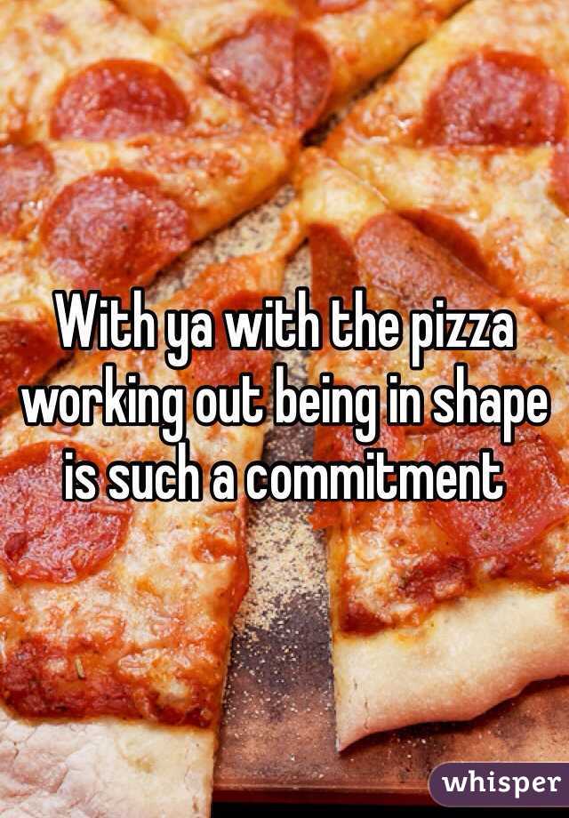 With ya with the pizza working out being in shape is such a commitment 