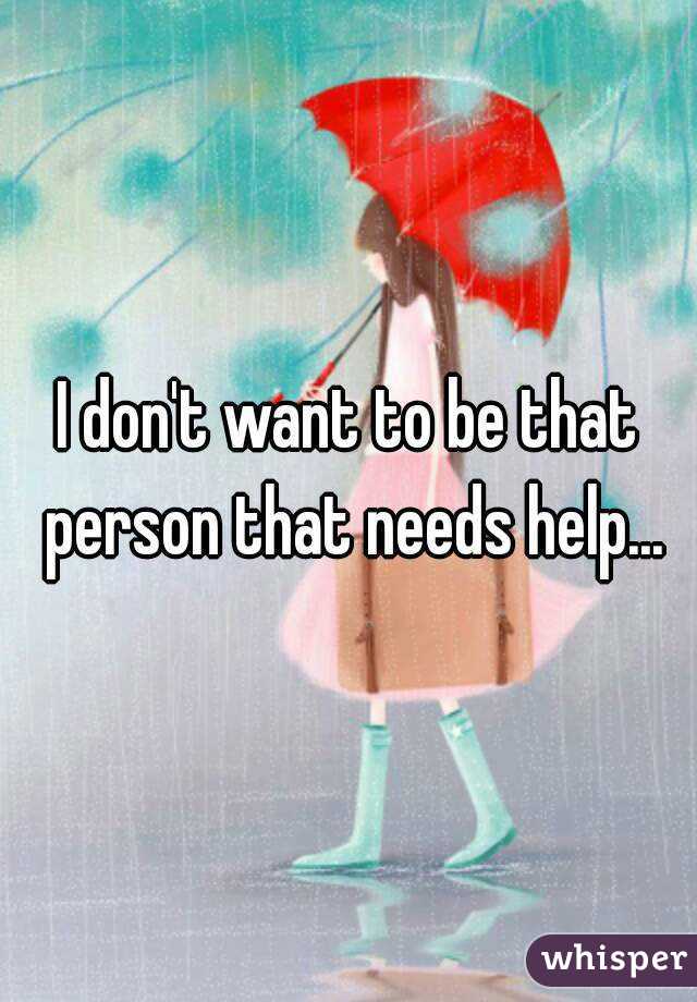 I don't want to be that person that needs help...