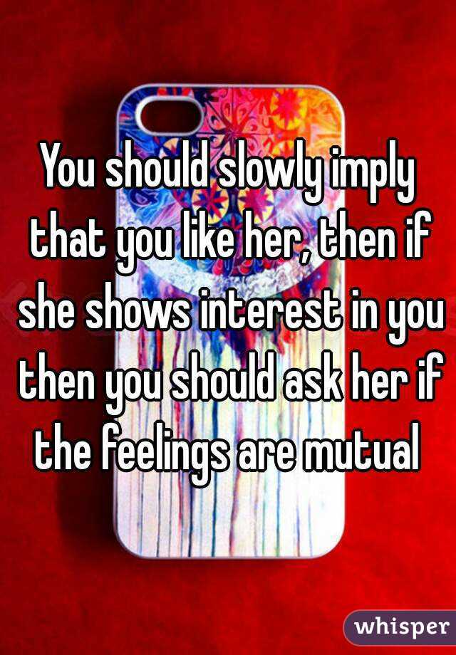 You should slowly imply that you like her, then if she shows interest in you then you should ask her if the feelings are mutual 