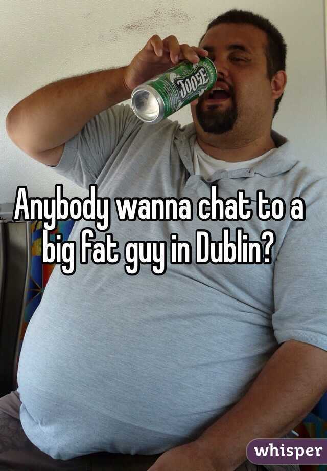 Anybody wanna chat to a big fat guy in Dublin?