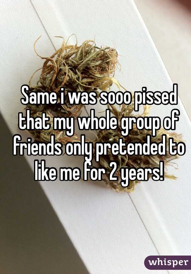 Same i was sooo pissed that my whole group of friends only pretended to like me for 2 years!