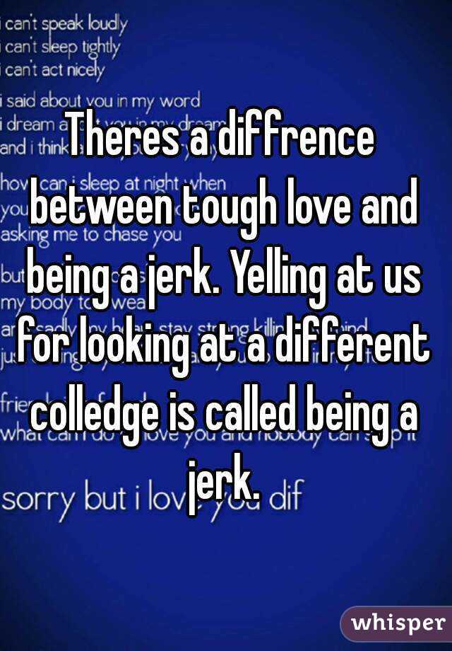 Theres a diffrence between tough love and being a jerk. Yelling at us for looking at a different colledge is called being a jerk.