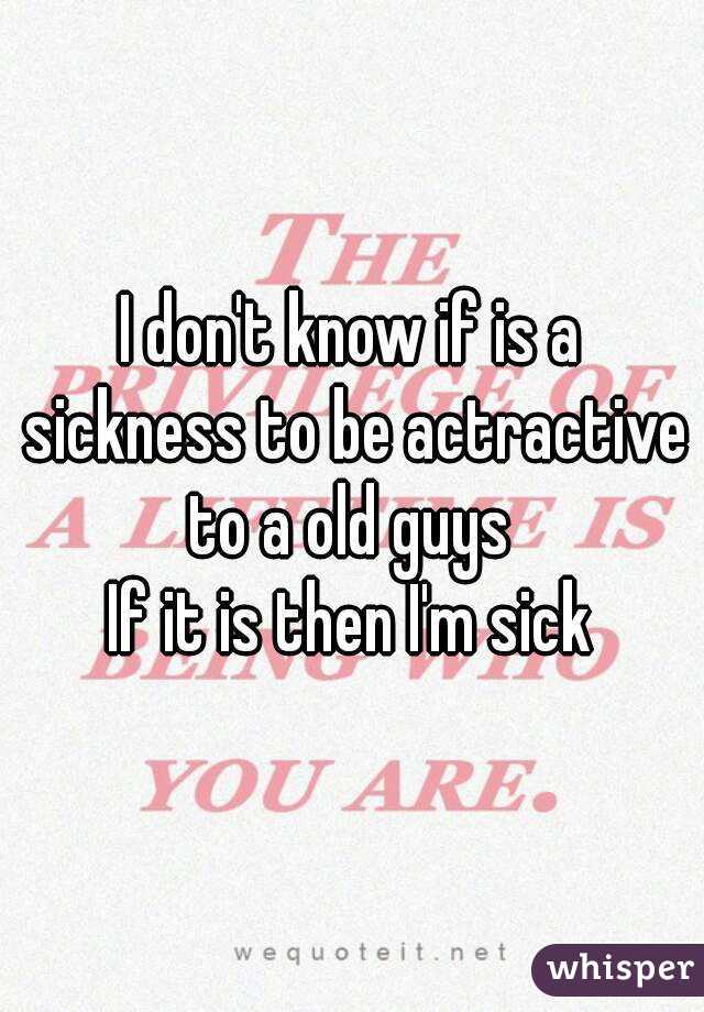 I don't know if is a sickness to be actractive to a old guys 
If it is then I'm sick