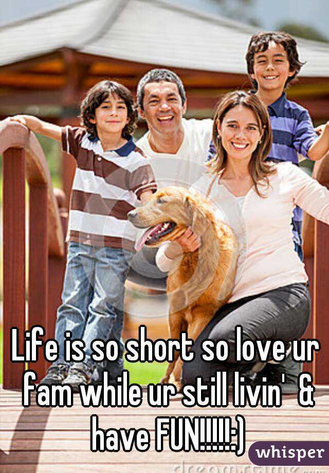 Life is so short so love ur fam while ur still livin'  & have FUN!!!!!:)