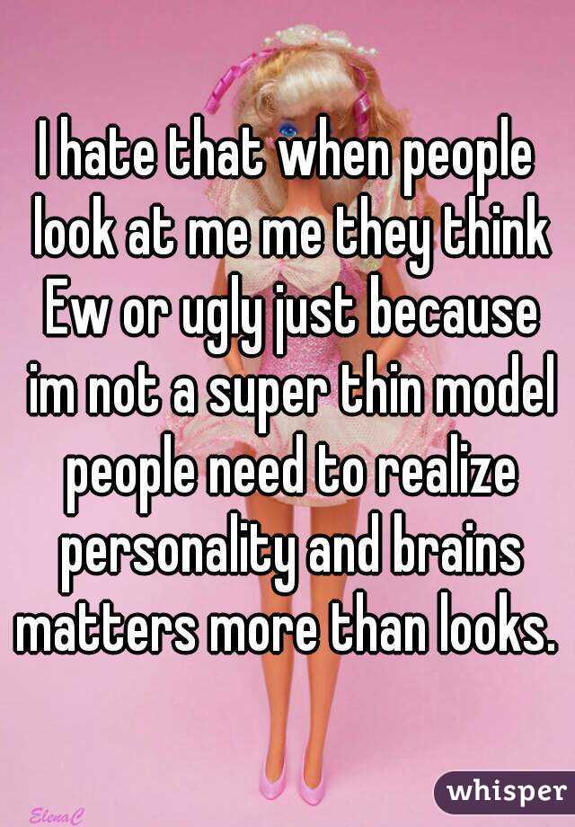 I hate that when people look at me me they think Ew or ugly just because im not a super thin model people need to realize personality and brains matters more than looks. 