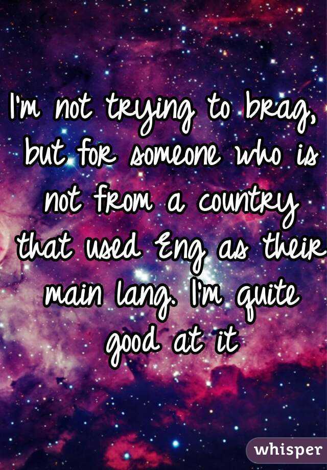 I'm not trying to brag, but for someone who is not from a country that used Eng as their main lang. I'm quite good at it