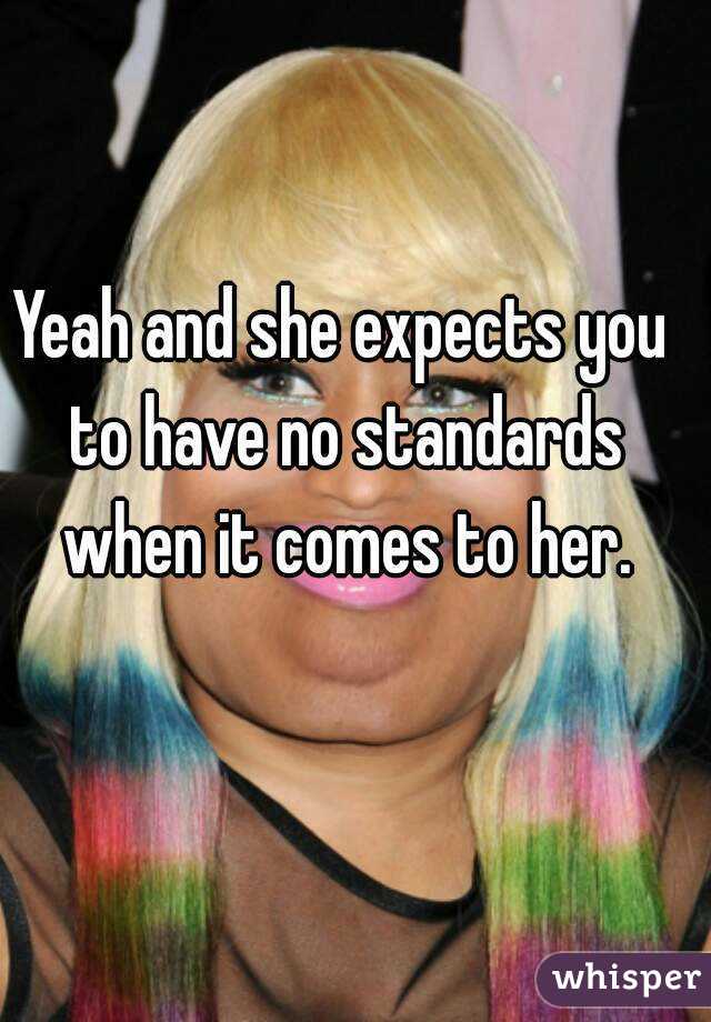 Yeah and she expects you to have no standards when it comes to her.