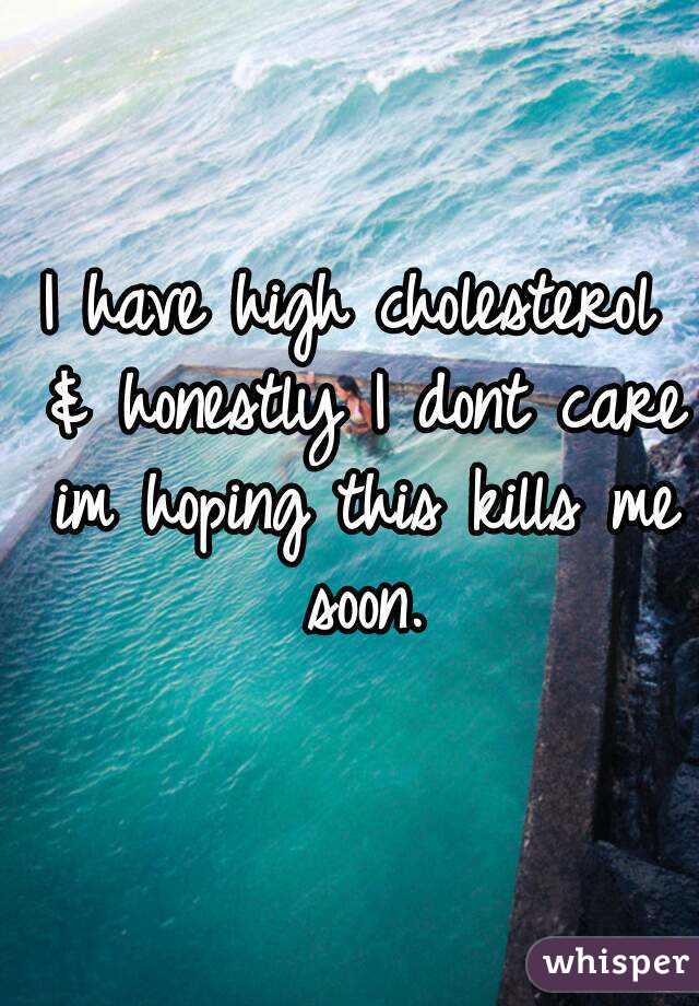 I have high cholesterol & honestly I dont care im hoping this kills me soon.