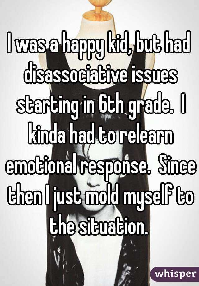 I was a happy kid, but had disassociative issues starting in 6th grade.  I kinda had to relearn emotional response.  Since then I just mold myself to the situation. 