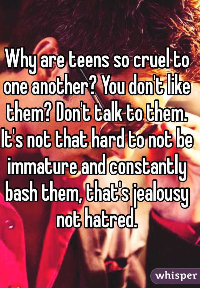 Why are teens so cruel to one another? You don't like them? Don't talk to them. It's not that hard to not be immature and constantly bash them, that's jealousy not hatred. 