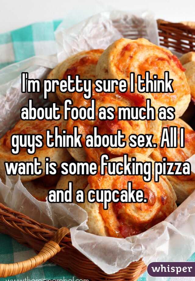 I'm pretty sure I think about food as much as guys think about sex. All I want is some fucking pizza and a cupcake. 