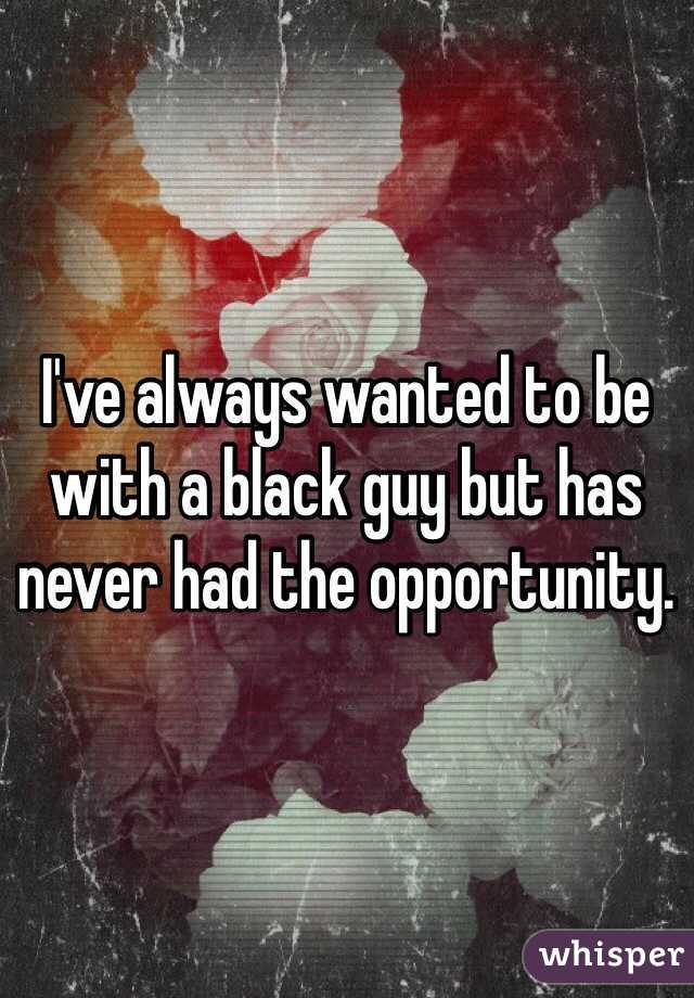 I've always wanted to be with a black guy but has never had the opportunity. 