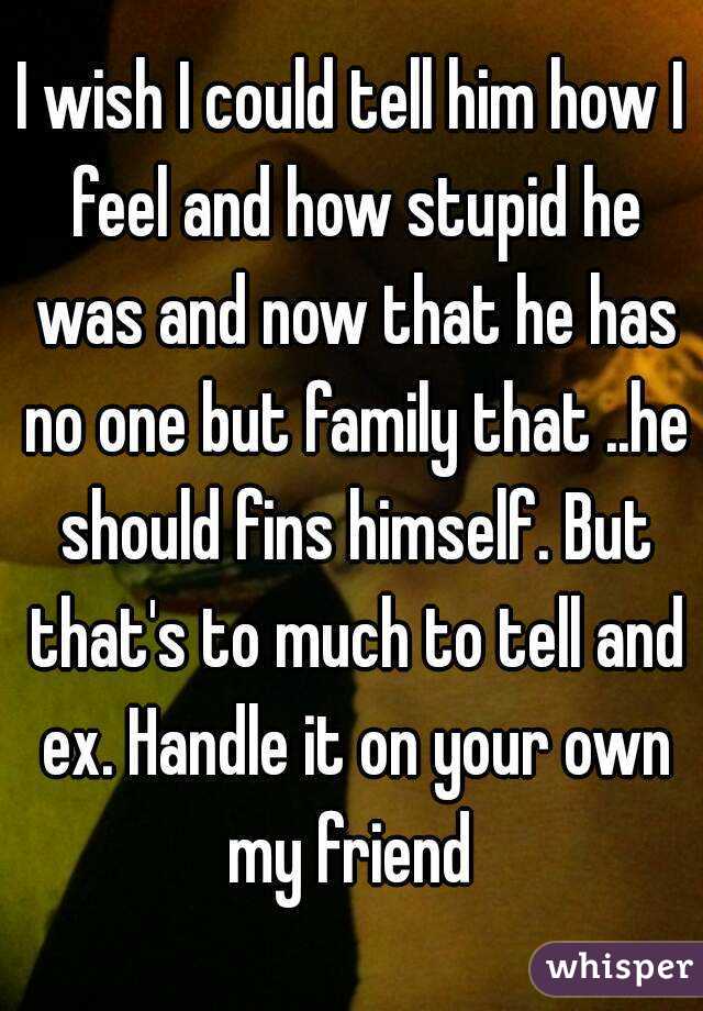 I wish I could tell him how I feel and how stupid he was and now that he has no one but family that ..he should fins himself. But that's to much to tell and ex. Handle it on your own my friend 