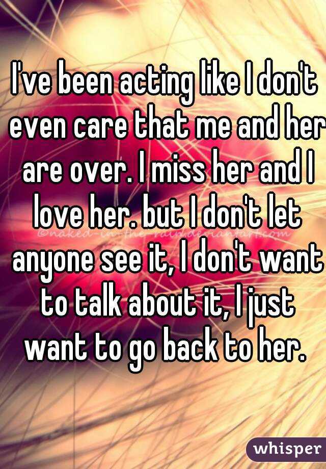 I've been acting like I don't even care that me and her are over. I miss her and I love her. but I don't let anyone see it, I don't want to talk about it, I just want to go back to her. 